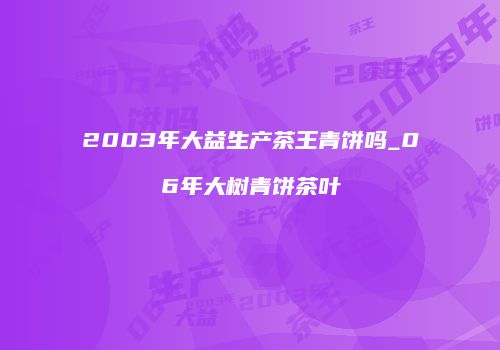 2003年大益生产茶王青饼吗_06年大树青饼茶叶