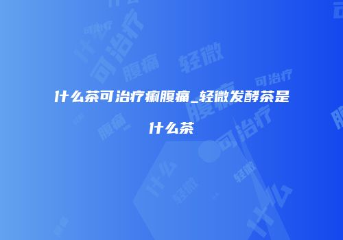 什么茶可治疗痢腹痛_轻微发酵茶是什么茶