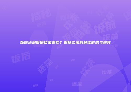 饭前还是饭后饮茶更佳？揭秘饮茶的最佳时机与利弊