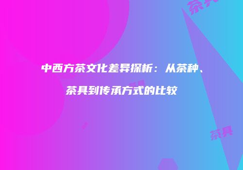 中西方茶文化差异探析：从茶种、茶具到传承方式的比较