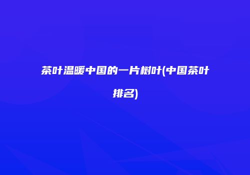 茶叶温暖中国的一片树叶(中国茶叶排名)