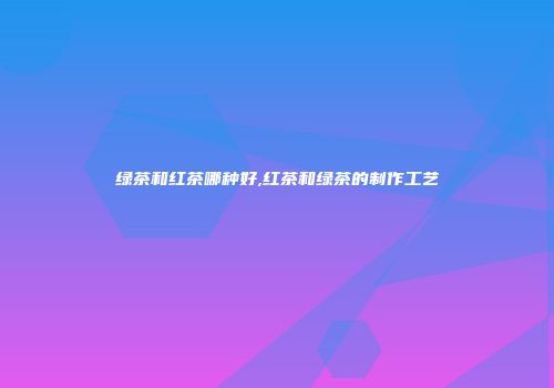 绿茶和红茶哪种好,红茶和绿茶的制作工艺