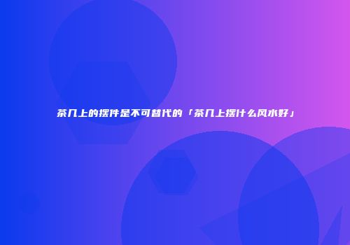 茶几上的摆件是不可替代的「茶几上摆什么风水好」