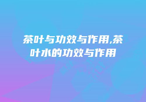 茶叶与功效与作用,茶叶水的功效与作用