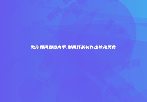 教你如何秒变高手,利用残茶制作出惊艳美食