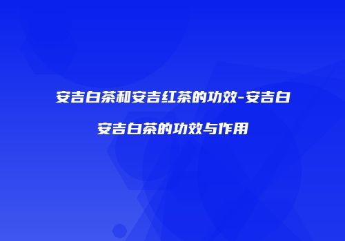 安吉白茶和安吉红茶的功效-安吉白安吉白茶的功效与作用