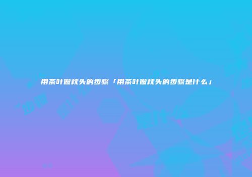 用茶叶做枕头的步骤「用茶叶做枕头的步骤是什么」