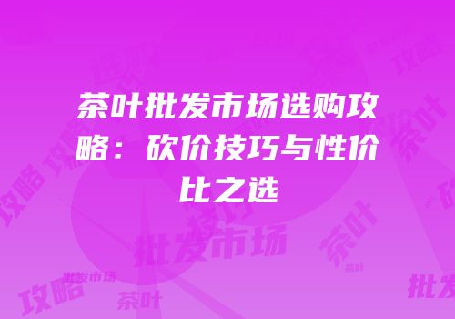 茶叶批发市场选购攻略：砍价技巧与性价比之选