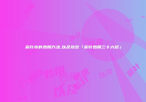 茶叶水的妙用方法,以及功效「茶叶妙用三十六招」