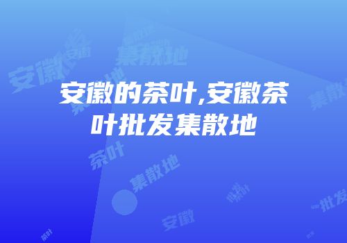 安徽的茶叶,安徽茶叶批发集散地