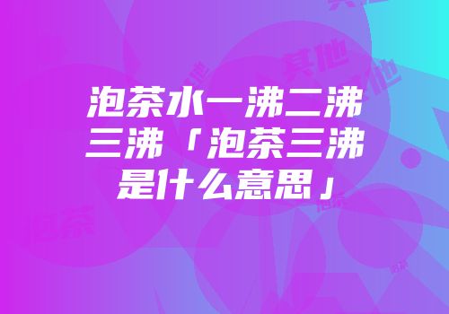 泡茶水一沸二沸三沸「泡茶三沸是什么意思」