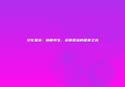 安化黑茶：助眠养生，茶香四溢的健康之选