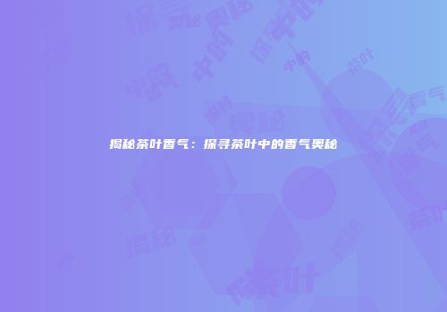 揭秘茶叶香气：探寻茶叶中的香气奥秘