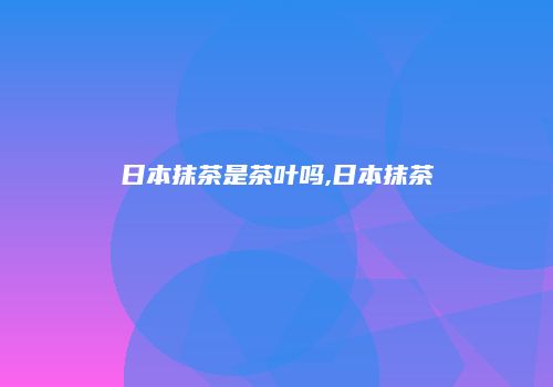 日本抹茶是茶叶吗,日本抹茶