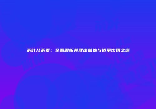 茶叶儿茶素：全面解析其健康益处与适量饮用之道