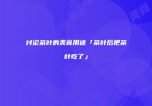 讨论茶叶的美食用途「茶叶后把茶叶吃了」