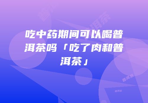 吃中药期间可以喝普洱茶吗「吃了肉和普洱茶」