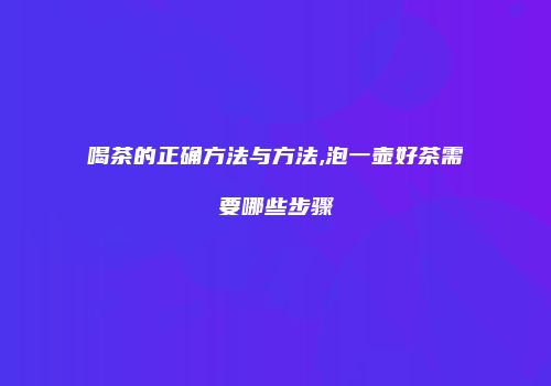 喝茶的正确方法与方法,泡一壶好茶需要哪些步骤
