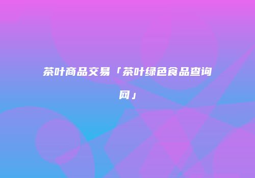 茶叶商品交易「茶叶绿色食品查询网」
