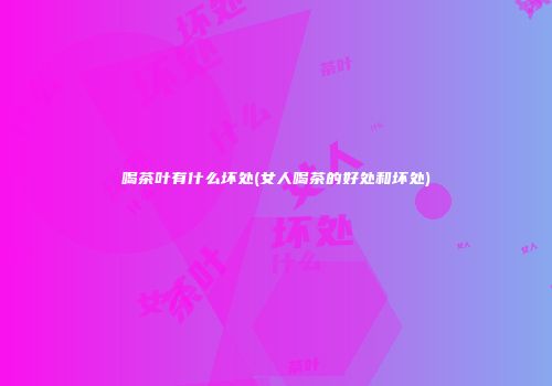 喝茶叶有什么坏处(女人喝茶的好处和坏处)
