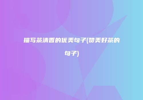 描写茶清香的优美句子(赞美好茶的句子)