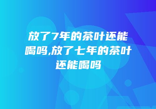 放了7年的茶叶还能喝吗,放了七年的茶叶还能喝吗