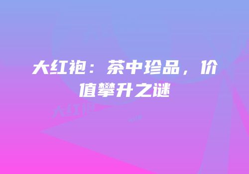 大红袍：茶中珍品，价值攀升之谜