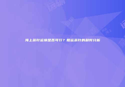 海上茶叶运输是否可行？船运茶叶的利弊分析