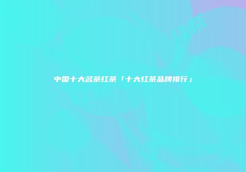 中国十大名茶红茶「十大红茶品牌排行」