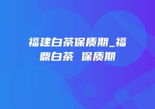 福建白茶保质期_福鼎白茶 保质期