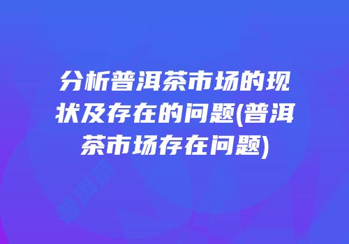 分析普洱茶市场的现状及存在的问题(普洱茶市场存在问题)