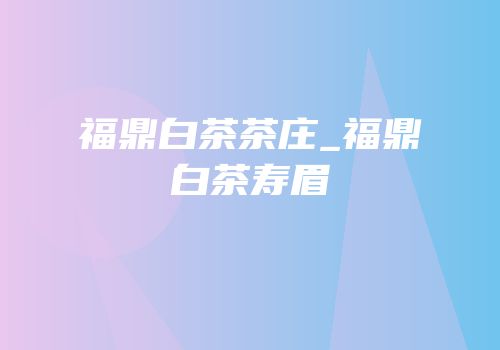 福鼎白茶茶庄_福鼎白茶寿眉