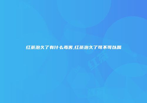 红茶泡久了有什么毒害,红茶泡久了可不可以喝