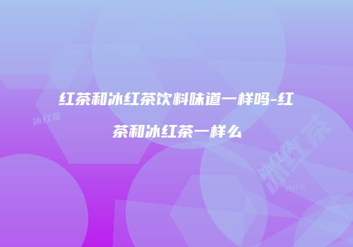 红茶和冰红茶饮料味道一样吗-红茶和冰红茶一样么