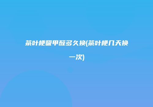 茶叶梗吸甲醛多久换(茶叶梗几天换一次)