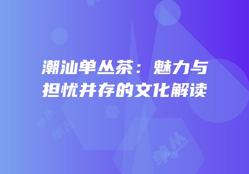 潮汕单丛茶：魅力与担忧并存的文化解读