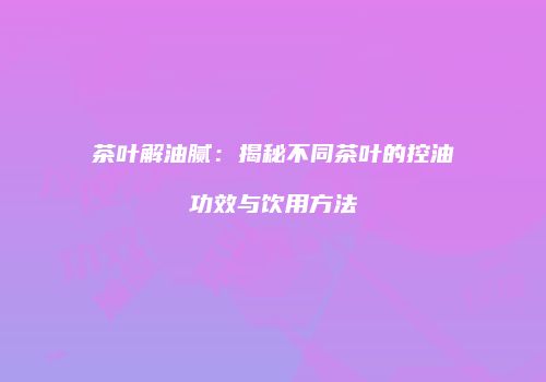 茶叶解油腻：揭秘不同茶叶的控油功效与饮用方法
