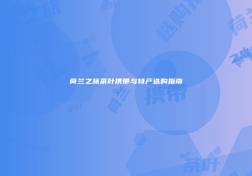 荷兰之旅茶叶携带与特产选购指南