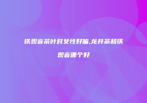 铁观音茶叶对女性好嘛,龙井茶和铁观音哪个好