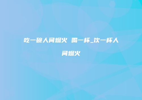 吃一碗人间烟火 喝一杯_饮一杯人间烟火