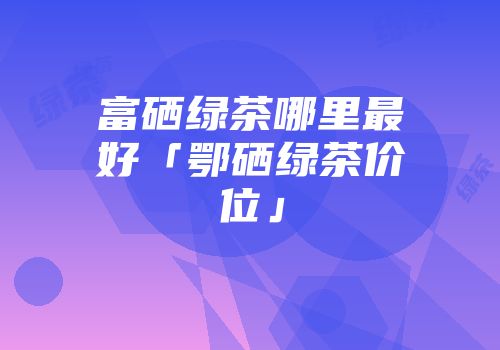 富硒绿茶哪里最好「鄂硒绿茶价位」