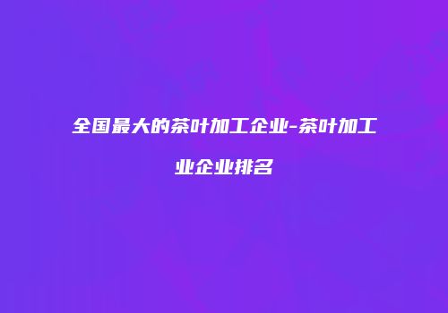 全国最大的茶叶加工企业-茶叶加工业企业排名