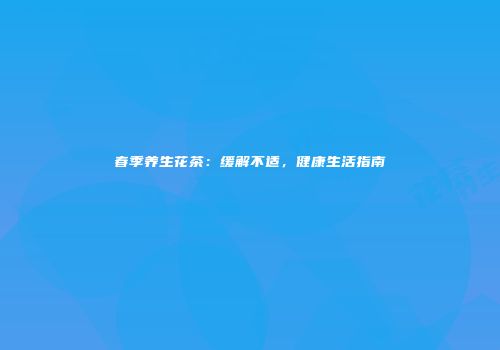 春季养生花茶：缓解不适，健康生活指南