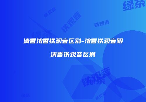 清香浓香铁观音区别-浓香铁观音跟清香铁观音区别
