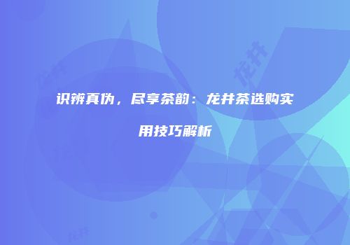 识辨真伪，尽享茶韵：龙井茶选购实用技巧解析