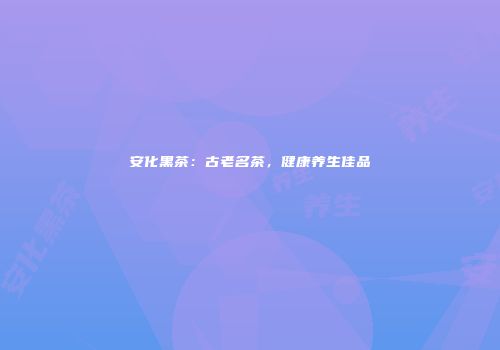 安化黑茶：古老名茶，健康养生佳品