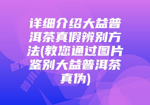 详细介绍大益普洱茶真假辨别方法(教您通过图片鉴别大益普洱茶真伪)