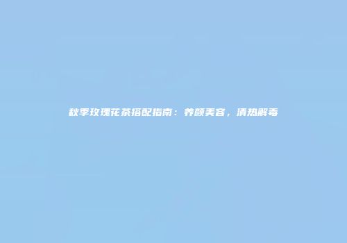 秋季玫瑰花茶搭配指南：养颜美容，清热解毒