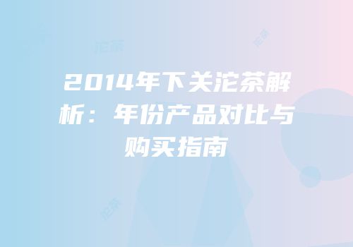 2014年下关沱茶解析：年份产品对比与购买指南