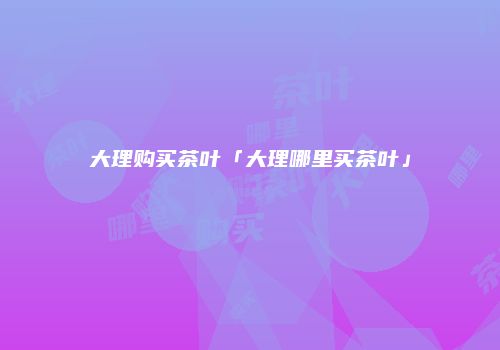 大理购买茶叶「大理哪里买茶叶」